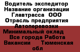 Водитель-экспедитор › Название организации ­ Главтрасса, ООО › Отрасль предприятия ­ Автоперевозки › Минимальный оклад ­ 1 - Все города Работа » Вакансии   . Тюменская обл.